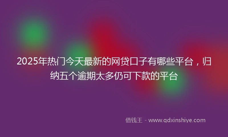 2025年热门今天最新的网贷口子有哪些平台，归纳五个逾期太多仍可下款的平台