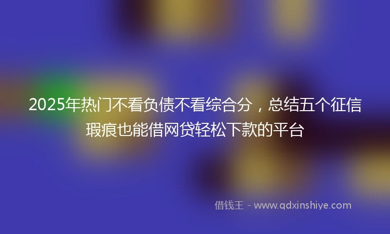 2025年热门不看负债不看综合分,总结五个征信瑕疵也能借网贷轻松下款的平台