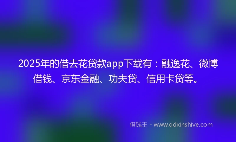 2025年的借去花贷款app下载有：融逸花、微博借钱、京东金融、功夫贷、信用卡贷等。