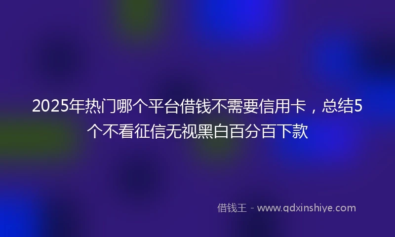 2025年热门哪个平台借钱不需要信用卡，总结5个不看征信无视黑白百分百下款