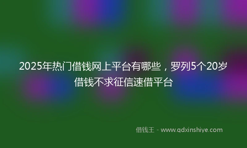 2025年热门借钱网上平台有哪些，罗列5个20岁借钱不求征信速借平台