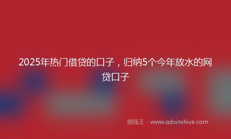 2025年热门借贷的口子，归纳5个今年放水的网贷口子