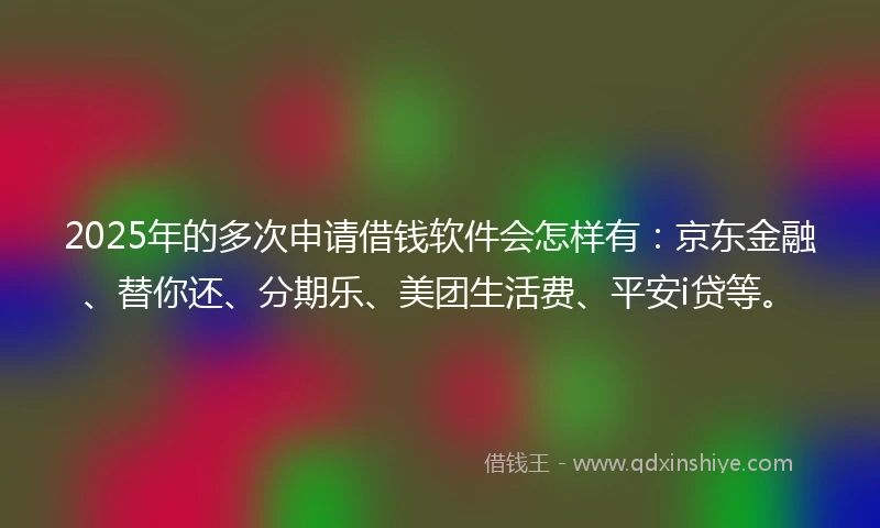 2025年的多次申请借钱软件会怎样有：京东金融、替你还、分期乐、美团生活费、平安i贷等。