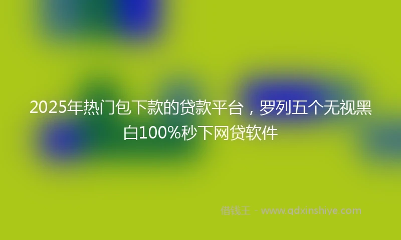 2025年热门包下款的贷款平台，罗列五个无视黑白100%秒下网贷软件