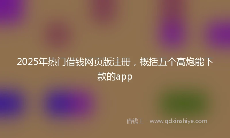 2025年热门借钱网页版注册，概括五个高炮能下款的app