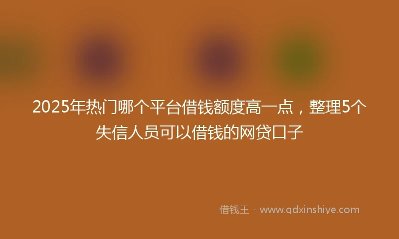 2025年热门哪个平台借钱额度高一点，整理5个失信人员可以借钱的网贷口子