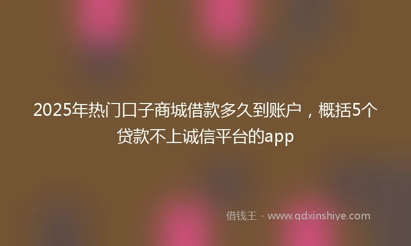2025年热门口子商城借款多久到账户，概括5个贷款不上诚信平台的app
