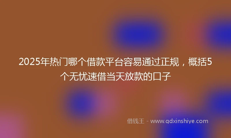 2025年热门哪个借款平台容易通过正规，概括5个无忧速借当天放款的口子