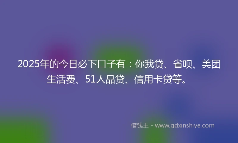 2025年的今日必下口子有：你我贷、省呗、美团生活费、51人品贷、信用卡贷等。