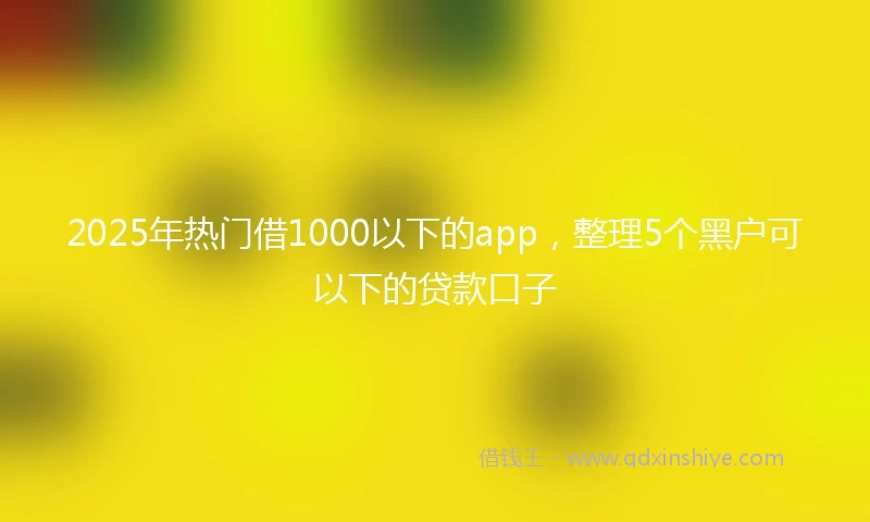 2025年热门借1000以下的app，整理5个黑户可以下的贷款口子