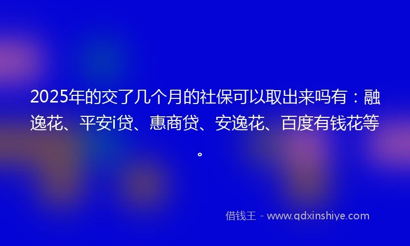 2025年的交了几个月的社保可以取出来吗有：融逸花、平安i贷、惠商贷、安逸花、百度有钱花等。