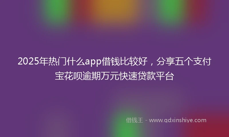 2025年热门什么app借钱比较好，分享五个支付宝花呗逾期万元快速贷款平台
