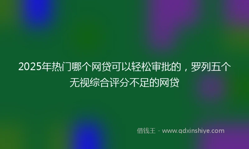 2025年热门哪个网贷可以轻松审批的，罗列五个无视综合评分不足的网贷