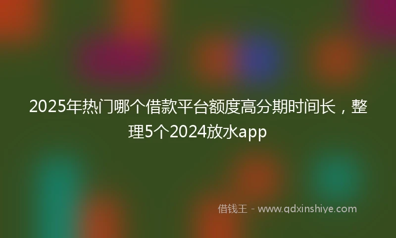 2025年热门哪个借款平台额度高分期时间长，整理5个2024放水app