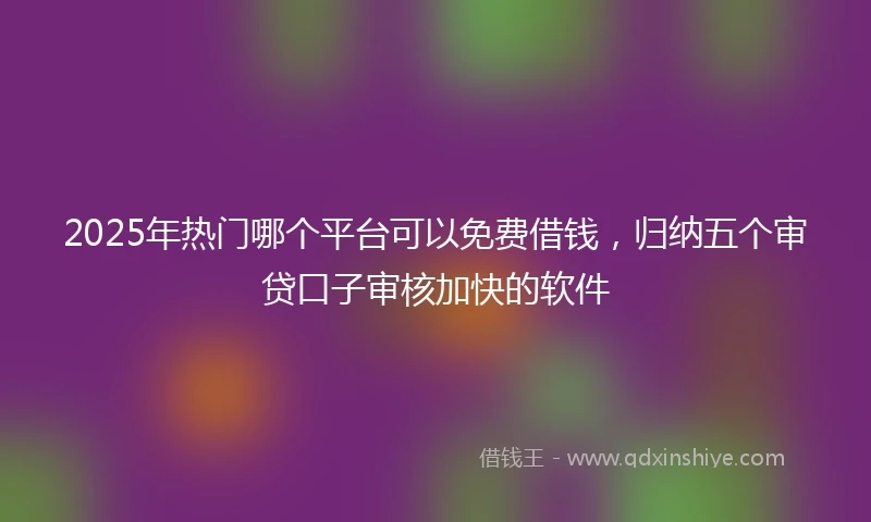 2025年热门哪个平台可以免费借钱，归纳五个审贷口子审核加快的软件