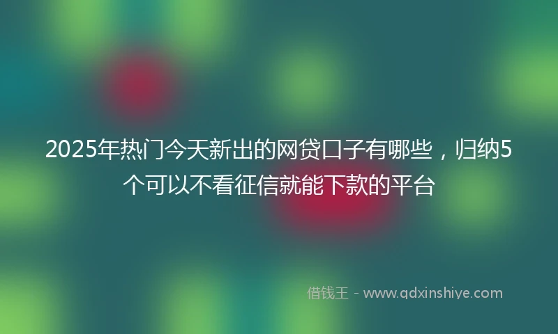 2025年热门今天新出的网贷口子有哪些，归纳5个可以不看征信就能下款的平台