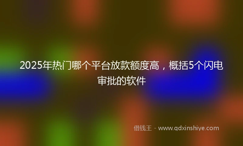 2025年热门哪个平台放款额度高，概括5个闪电审批的软件