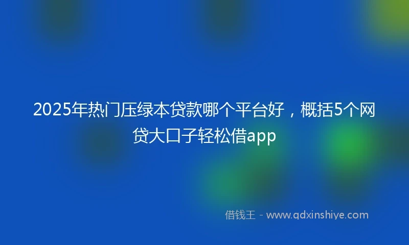 2025年热门压绿本贷款哪个平台好，概括5个网贷大口子轻松借app