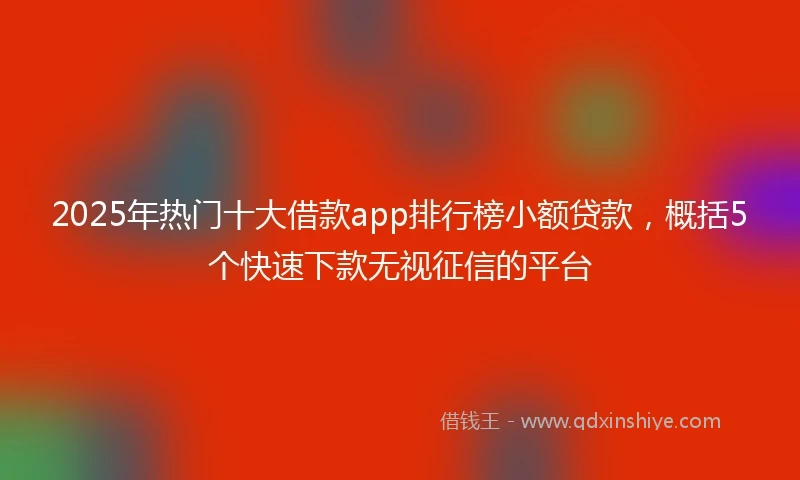2025年热门十大借款app排行榜小额贷款，概括5个快速下款无视征信的平台
