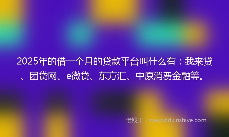 2025年的借一个月的贷款平台叫什么有：我来贷、团贷网、e微贷、东方汇、中原消费金融等。