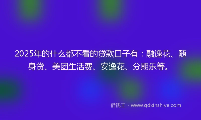 2025年的什么都不看的贷款口子有:融逸花、随身贷、美团生活费、安逸花、分期乐等。