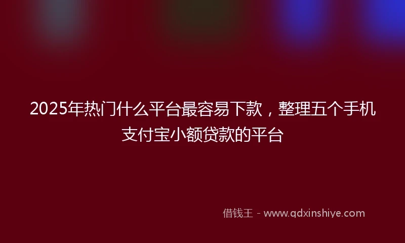 2025年热门什么平台最容易下款,整理五个手机支付宝小额贷款的平台