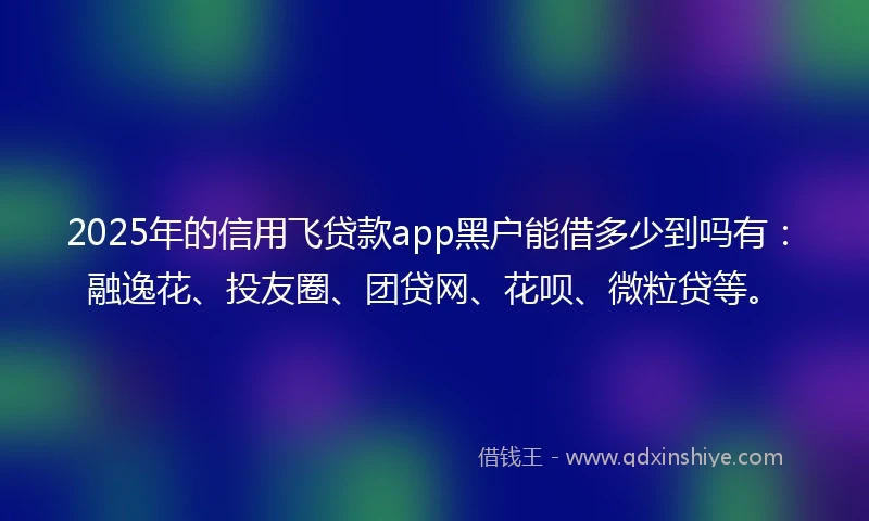 2025年的信用飞贷款app黑户能借多少到吗有：融逸花、投友圈、团贷网、花呗、微粒贷等。
