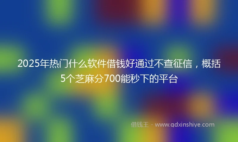 2025年热门什么软件借钱好通过不查征信，概括5个芝麻分700能秒下的平台