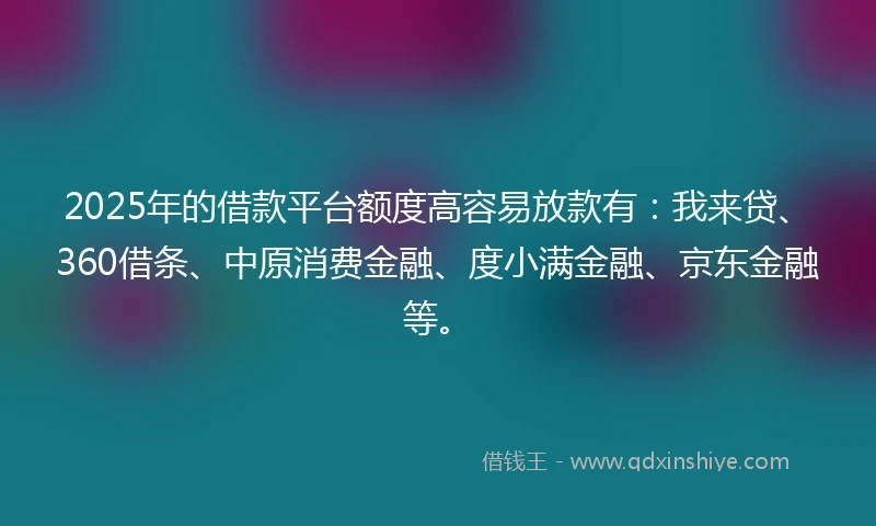 2025年的借款平台额度高容易放款有:我来贷、360借条、中原消费金融、度小满金融、京东金融等。