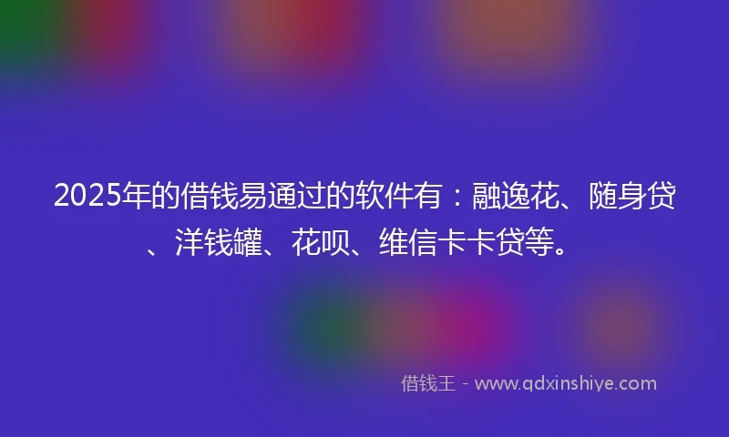 2025年的借钱易通过的软件有：融逸花、随身贷、洋钱罐、花呗、维信卡卡贷等。