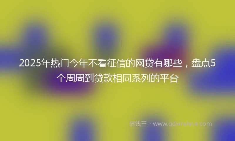 2025年热门今年不看征信的网贷有哪些,盘点5个周周到贷款相同系列的平台