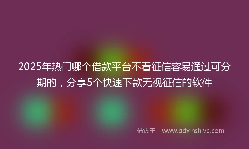 2025年热门哪个借款平台不看征信容易通过可分期的，分享5个快速下款无视征信的软件