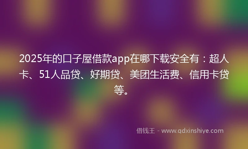 2025年的口子屋借款app在哪下载安全有：超人卡、51人品贷、好期贷、美团生活费、信用卡贷等。