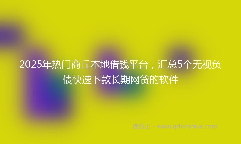 2025年热门商丘本地借钱平台，汇总5个无视负债快速下款长期网贷的软件