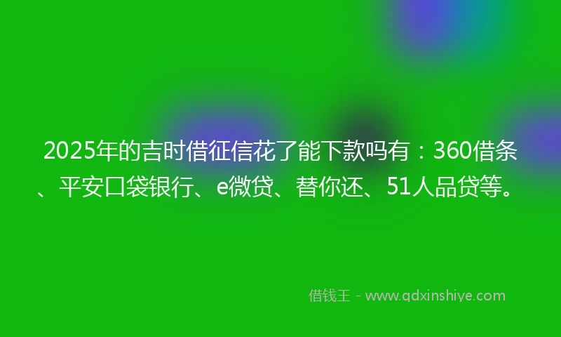 2025年的吉时借征信花了能下款吗有：360借条、平安口袋银行、e微贷、替你还、51人品贷等。