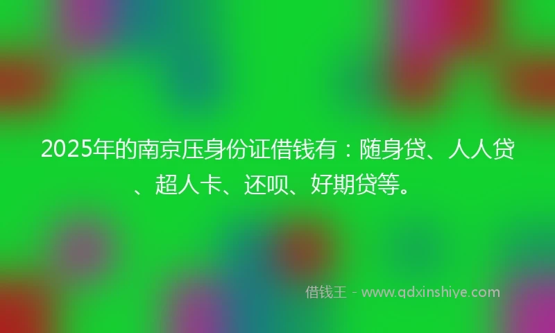 2025年的南京压身份证借钱有：随身贷、人人贷、超人卡、还呗、好期贷等。