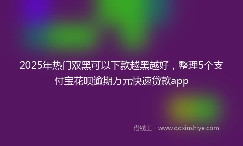 2025年热门双黑可以下款越黑越好，整理5个支付宝花呗逾期万元快速贷款app
