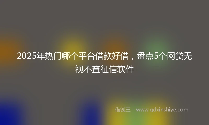 2025年热门哪个平台借款好借，盘点5个网贷无视不查征信软件