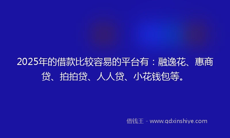 2025年的借款比较容易的平台有：融逸花、惠商贷、拍拍贷、人人贷、小花钱包等。