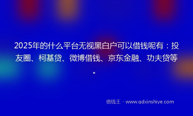 2025年的什么平台无视黑白户可以借钱呢有:投友圈、柯基贷、微博借钱、京东金融、功夫贷等。