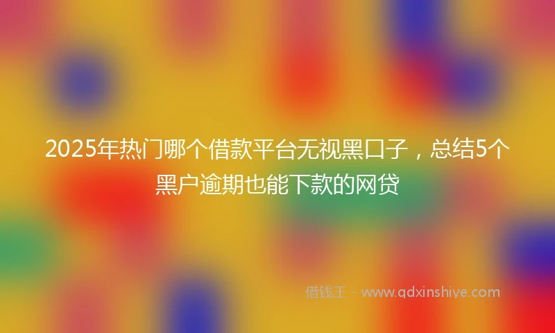 2025年热门哪个借款平台无视黑口子，总结5个黑户逾期也能下款的网贷