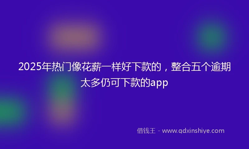 2025年热门像花薪一样好下款的，整合五个逾期太多仍可下款的app