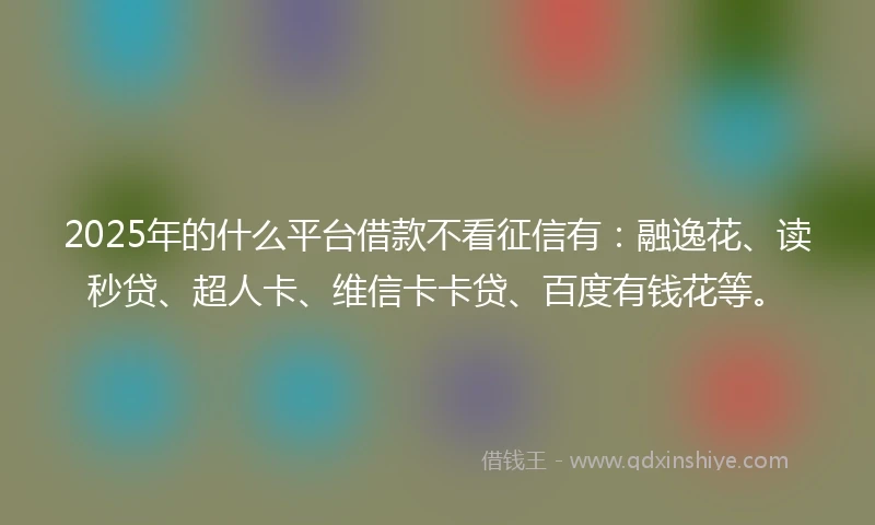 2025年的什么平台借款不看征信有：融逸花、读秒贷、超人卡、维信卡卡贷、百度有钱花等。