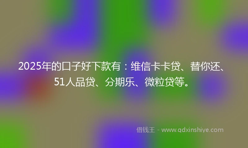 2025年的口子好下款有：维信卡卡贷、替你还、51人品贷、分期乐、微粒贷等。