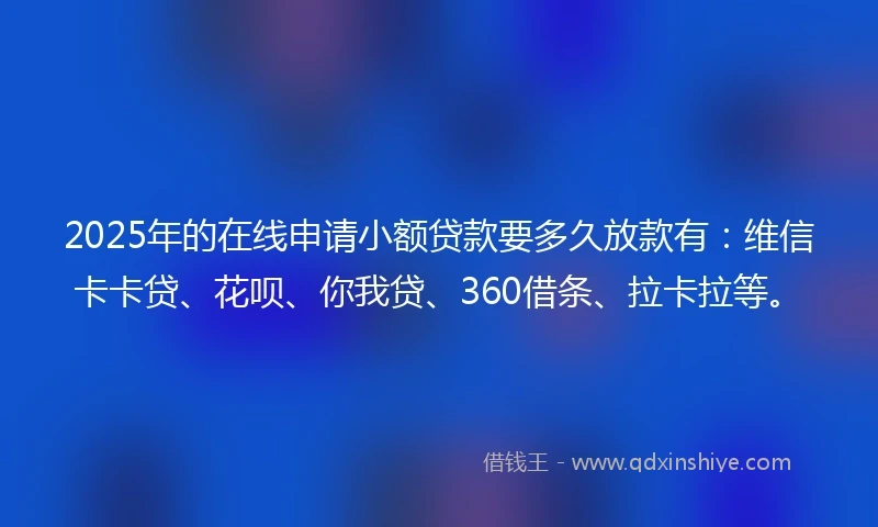 2025年的在线申请小额贷款要多久放款有：维信卡卡贷、花呗、你我贷、360借条、拉卡拉等。