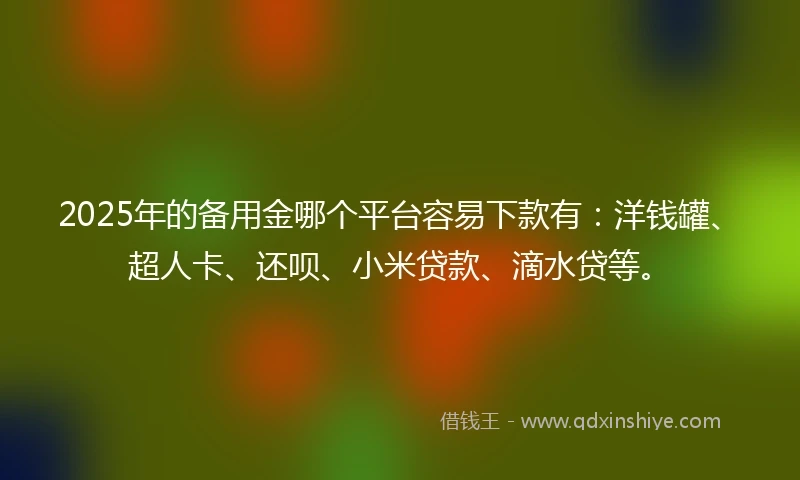2025年的备用金哪个平台容易下款有：洋钱罐、超人卡、还呗、小米贷款、滴水贷等。