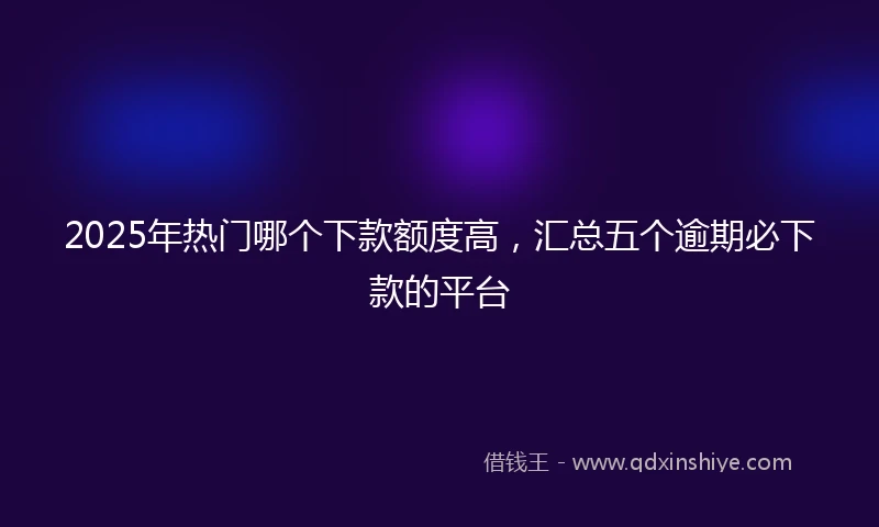 2025年热门哪个下款额度高，汇总五个逾期必下款的平台