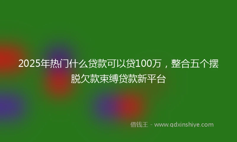2025年热门什么贷款可以贷100万，整合五个摆脱欠款束缚贷款新平台