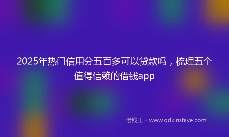 2025年热门信用分五百多可以贷款吗，梳理五个值得信赖的借钱app