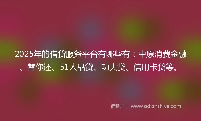 2025年的借贷服务平台有哪些有：中原消费金融、替你还、51人品贷、功夫贷、信用卡贷等。